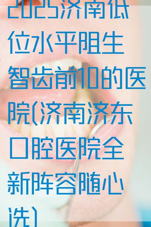 2025济南低位水平阻生智齿前10的医院(济南济东口腔医院全新阵容随心选)