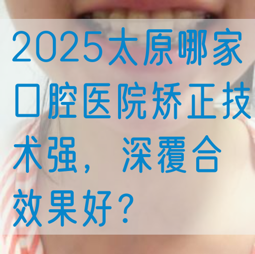 2025太原哪家口腔医院矫正技术强，深覆合效果好？